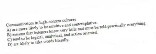 Communicators in high-context cultures
A) are more likely to be intuitive and contemplative.
B) assume that listeners know very little and must be told practically everything.
C) tend to be logical, analytical, and action oriented.
D) are likely to take words literally.