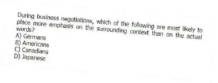 During business negotiations, which of the following are most likely to place more emphasis on the surrounding context than on the actual words?
A) Germans
B) Americans
C) Canadians
D) Japanese
