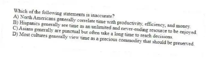 Which of the following statements is inaccurate?
A) North Americans generally correlate time with productivity, efficiency, and money.
B) Hispanics generally see time as an unlimited and never-ending resource to be enjoyed.
C) Asians generally are punctual but often take a long time to reach decisions.
D) Most cultures generally view time as a precious commodity that should be preserved.