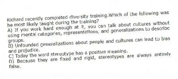 Richard recently completed diversity training.Which of the following was he most likely taught during the training?
A) If you work hard enough at it, you can talk about cultures without using mental categories, representations, and generalizations to describe groups.
B) Unfounded generalizations about people and cultures can lead to bias and prejudice.
C) Today the word stereotype has a positive meaning.
D) Because they are fixed and rigid, stereotypes are always entirely false.