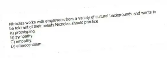 Nicholas works with employees from a variety of cultural backgrounds and wants to be tolerant of their beliefs.Nicholas should practice
A) prototyping.
B) sympathy.
C) empathy.
D) ethnocentrism.