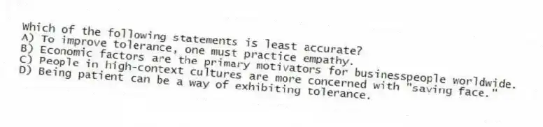 Which of the following statements is least accurate?
A) To improve tolerance, one must practice empathy.
B) Economic factors are the primary motivators for businesspeople worldwide.
C) People in high-context cultures are more concerned with "saving face."
D) Being patient can be a way of exhibiting tolerance.
