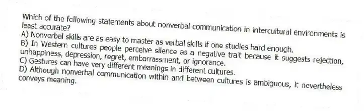 Which of the following statements about nonverbal communication in intercultural environments is least accurate?
A) Nonverbal skills are as easy to master as verbal skills if one studies hard enough.
B) In Western cultures people perceive silence as a negative trait because it suggests rejection, unhappiness, depression, regret, embarrassment, or ignorance.
C) Gestures can have very different meanings in different cultures.
D) Although nonverbal communication within and between cultures is ambiguous, it nevertheless conveys meaning.