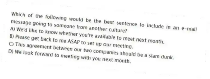 Which of the following would be the best sentence to include in an e-mail message going to someone from another culture?
A) We'd like to know whether you're available to meet next month.
B) Please get back to me ASAP to set up our meeting.
C) This agreement between our two companies should be a slam dunk.
D) We look forward to meeting with you next month.