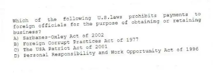 Which of the following U.S.laws prohibits payments to foreign officials for the purpose of obtaining or retaining business?
A) Sarbanes-Oxley Act of 2002
B) Foreign Corrupt Practices Act of 1977
C) The USA Patriot Act of 2001
D) Personal Responsibility and Work Opportunity Act of 1996