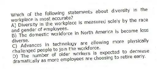 Which of the following statements about diversity in the workplace is most accurate?
A) Diversity in the workplace is measured solely by the race and gender of employees.
B) The domestic workforce in North America is become less diverse.
C) Advances in technology are allowing more physically challenged people to join the workforce.
D) The number of older workers is expected to decrease dramatically as more employees are choosing to retire early.