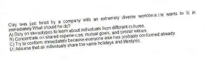 Clay was just hired by a company with an extremely diverse workforce.He wants to fit in immediately.What should he do?
A) Rely on stereotypes to learn about individuals from different cultures.
B) Concentrate on shared experiences, mutual goals, and similar values.
C) Try to conform immediately because everyone else has probably conformed already.
D) Assume that all individuals share the same holidays and lifestyles.