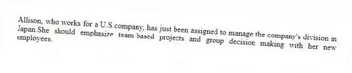 Allison, who works for a U.S.company, has just been assigned to manage the company's division in Japan.She should emphasize team-based projects and group decision making with her new employees.