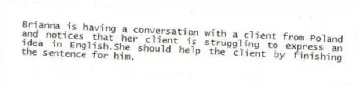 Brianna is having a conversation with a client from Poland and notices that her client is struggling to express an idea in English.She should help the client by finishing the sentence for him.