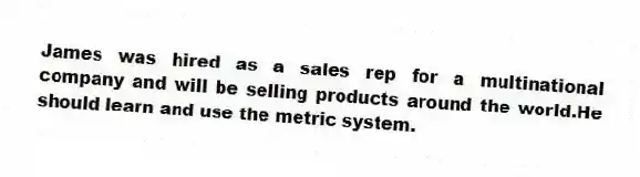 James was hired as a sales rep for a multinational company and will be selling products around the world.He should learn and use the metric system.