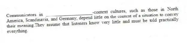Communicators in ____________________-context cultures, such as those in North America, Scandinavia, and Germany, depend little on the context of a situation to convey their meaning.They assume that listeners know very little and must be told practically everything.