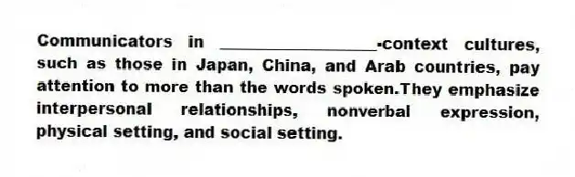Communicators in ____________________-context cultures, such as those in Japan, China, and Arab countries, pay attention to more than the words spoken.They emphasize interpersonal relationships, nonverbal expression, physical setting, and social setting.
