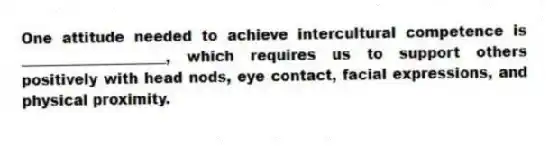 One attitude needed to achieve intercultural competence is ____________________, which requires us to support others positively with head nods, eye contact, facial expressions, and physical proximity.