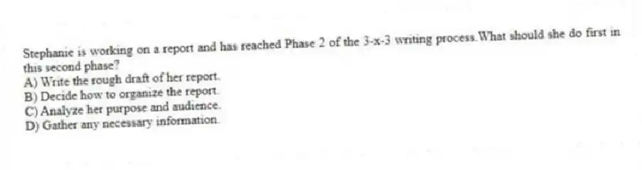 Stephanie is working on a report and has reached Phase 2 of the 3-x-3 writing process.What should she do first in this second phase?
A) Write the rough draft of her report.
B) Decide how to organize the report.
C) Analyze her purpose and audience.
D) Gather any necessary information.