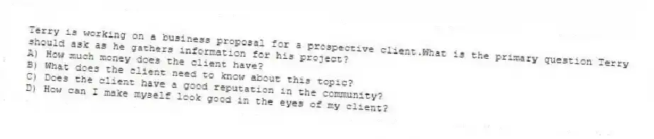 Terry is working on a business proposal for a prospective client.What is the primary question Terry should ask as he gathers information for his project?
A) How much money does the client have?
B) What does the client need to know about this topic?
C) Does the client have a good reputation in the community?
D) How can I make myself look good in the eyes of my client?