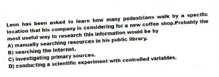 Leon has been asked to learn how many pedestrians walk by a specific location that his company is considering for a new coffee shop.Probably the most useful way to research this information would be by
A) manually searching resources in his public library.
B) searching the Internet.
C) investigating primary sources.
D) conducting a scientific experiment with controlled variables.