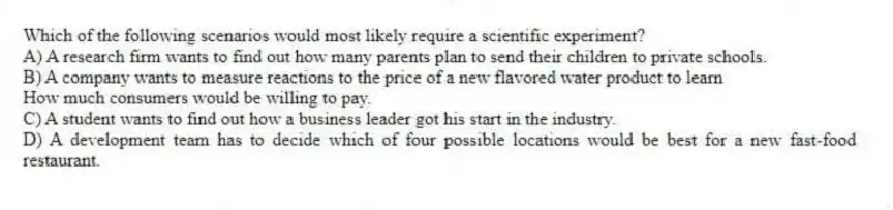 Which of the following scenarios would most likely require a scientific experiment?
A) A research firm wants to find out how many parents plan to send their children to private schools.
B) A company wants to measure reactions to the price of a new flavored water product to learn
How much consumers would be willing to pay.
C) A student wants to find out how a business leader got his start in the industry.
D) A development team has to decide which of four possible locations would be best for a new fast-food restaurant.