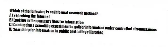 Which of the following is an informal research method?
A) Searching the Internet
B) Looking in the company files for information
C) Conducting a scientific experiment to gather information under controlled circumstances
D) Searching for information in public and college libraries