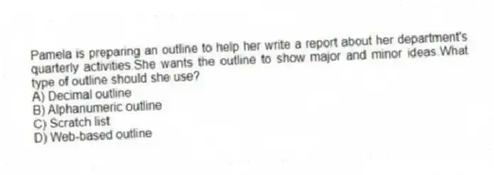 Pamela is preparing an outline to help her write a report about her department's quarterly activities.She wants the outline to show major and minor ideas.What type of outline should she use?
A) Decimal outline
B) Alphanumeric outline
C) Scratch list
D) Web-based outline