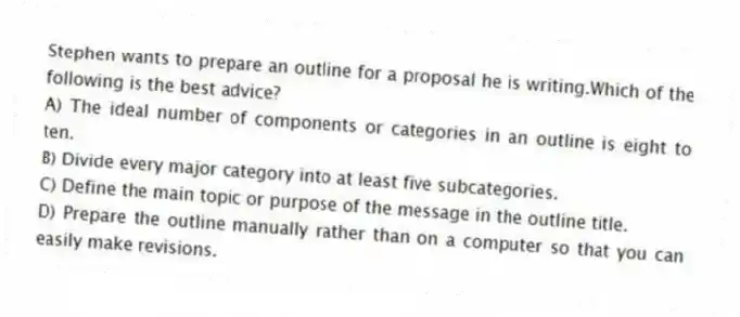 Stephen wants to prepare an outline for a proposal he is writing.Which of the following is the best advice?
A) The ideal number of components or categories in an outline is eight to ten.
B) Divide every major category into at least five subcategories.
C) Define the main topic or purpose of the message in the outline title.
D) Prepare the outline manually rather than on a computer so that you can easily make revisions.