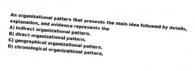 An organizational pattern that presents the main idea followed by details, explanation, and evidence represents the
A) indirect organizational pattern.
B) direct organizational pattern.
C) geographical organizational pattern.
D) chronological organizational pattern.