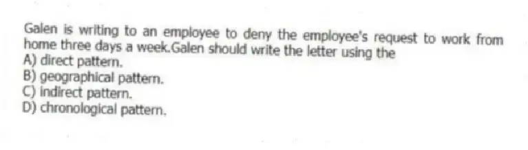 Galen is writing to an employee to deny the employee's request to work from home three days a week.Galen should write the letter using the
A) direct pattern.
B) geographical pattern.
C) indirect pattern.
D) chronological pattern.