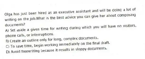 Olga has just been hired as an executive assistant and will be doing a lot of writing on the job.What is the best advice you can give her about composing documents?
A) Set aside a given time for writing during which you will have no visitors, phone calls, or interruptions.
B) Create an outline only for long, complex documents.
C) To save time, begin working immediately on the final draft.
D) Avoid freewriting because it results in sloppy documents.