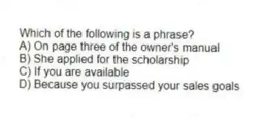 Which of the following is a phrase?
A) On page three of the owner's manual
B) She applied for the scholarship
C) If you are available
D) Because you surpassed your sales goals