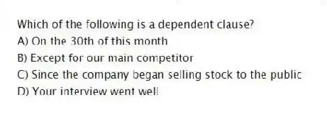 Which of the following is a dependent clause?
A) On the 30th of this month
B) Except for our main competitor
C) Since the company began selling stock to the public
D) Your interview went well