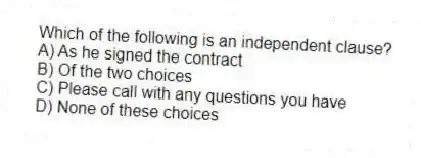 Which of the following is an independent clause?
A) As he signed the contract
B) Of the two choices
C) Please call with any questions you have
D) None of these choices