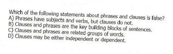 Which of the following statements about phrases and clauses is false?
A) Phrases have subjects and verbs, but clauses do not.
B) Clauses and phrases are the key building blocks of sentences.
C) Clauses and phrases are related groups of words.
D) Clauses may be either independent or dependent.