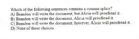 Which of the following sentences contains a comma splice?
A) Brandon will write the document, but Alicia will proofread it.
B) Brandon will write the document, Alicia will proofread it.
C) Brandon will write the document; however, Alicia will proofread it.
D) None of these choices