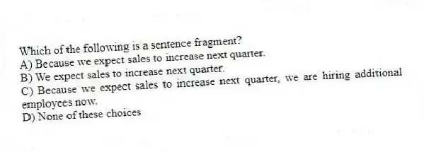 Which of the following is a sentence fragment?
A) Because we expect sales to increase next quarter.
B) We expect sales to increase next quarter.
C) Because we expect sales to increase next quarter, we are hiring additional employees now.
D) None of these choices