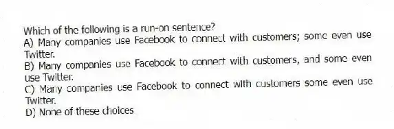 Which of the following is a run-on sentence?
A) Many companies use Facebook to connect with customers; some even use Twitter.
B) Many companies use Facebook to connect with customers, and some even use Twitter.
C) Many companies use Facebook to connect with customers some even use Twitter.
D) None of these choices
