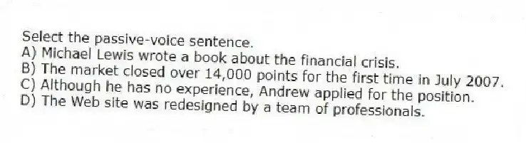 Select the passive-voice sentence.
A) Michael Lewis wrote a book about the financial crisis.
B) The market closed over 14,000 points for the first time in July 2007.
C) Although he has no experience, Andrew applied for the position.
D) The Web site was redesigned by a team of professionals.