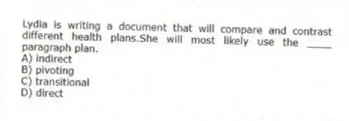 Lydia is writing a document that will compare and contrast different health plans.She will most likely use the ____ paragraph plan.
A) indirect
B) pivoting
C) transitional
D) direct