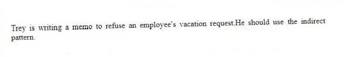 Trey is writing a memo to refuse an employee's vacation request.He should use the indirect pattern.