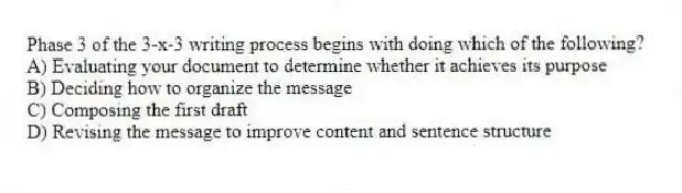 Phase 3 of the 3-x-3 writing process begins with doing which of the following?
A) Evaluating your document to determine whether it achieves its purpose
B) Deciding how to organize the message
C) Composing the first draft
D) Revising the message to improve content and sentence structure