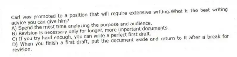 Carl was promoted to a position that will require extensive writing.What is the best writing advice you can give him?
A) Spend the most time analyzing the purpose and audience.
B) Revision is necessary only for longer, more important documents.
C) If you try hard enough, you can write a perfect first draft.
D) When you finish a first draft, put the document aside and return to it after a break for revision.