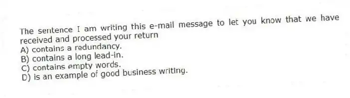The sentence I am writing this e-mail message to let you know that we have received and processed your return
A) contains a redundancy.
B) contains a long lead-in.
C) contains empty words.
D) is an example of good business writing.
