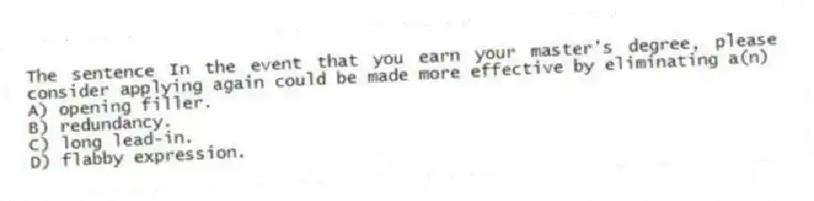 The sentence In the event that you earn your master's degree, please consider applying again could be made more effective by eliminating a(n)
A) opening filler.
B) redundancy.
C) long lead-in.
D) flabby expression.