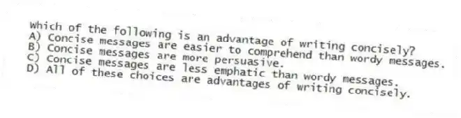 Which of the following is an advantage of writing concisely?
A) Concise messages are easier to comprehend than wordy messages.
B) Concise messages are more persuasive.
C) Concise messages are less emphatic than wordy messages.
D) All of these choices are advantages of writing concisely.
