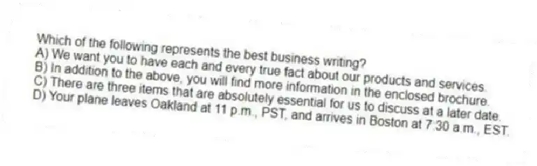 Which of the following represents the best business writing?
A) We want you to have each and every true fact about our products and services.
B) In addition to the above, you will find more information in the enclosed brochure.
C) There are three items that are absolutely essential for us to discuss at a later date.
D) Your plane leaves Oakland at 11 p.m., PST, and arrives in Boston at 7:30 a.m., EST.