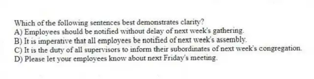 Which of the following sentences best demonstrates clarity?
A) Employees should be notified without delay of next week's gathering.
B) It is imperative that all employees be notified of next week's assembly.
C) It is the duty of all supervisors to inform their subordinates of next week's congregation.
D) Please let your employees know about next Friday's meeting.