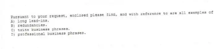 Pursuant to your request, enclosed please find, and with reference to are all examples of
A) long lead-ins.
B) redundancies.
C) trite business phrases.
D) professional business phrases.