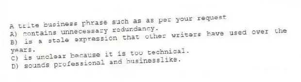 A trite business phrase such as as per your request
A) contains unnecessary redundancy.
B) is a stale expression that other writers have used over the years.
C) is unclear because it is too technical.
D) sounds professional and businesslike.