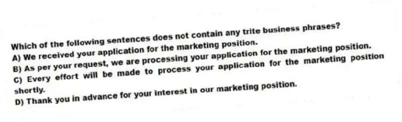 Which of the following sentences does not contain any trite business phrases?
A) We received your application for the marketing position.
B) As per your request, we are processing your application for the marketing position.
C) Every effort will be made to process your application for the marketing position shortly.
D) Thank you in advance for your interest in our marketing position.