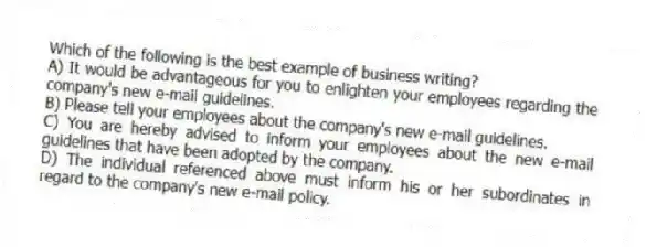 Which of the following is the best example of business writing?
A) It would be advantageous for you to enlighten your employees regarding the company's new e-mail guidelines.
B) Please tell your employees about the company's new e-mail guidelines.
C) You are hereby advised to inform your employees about the new e-mail guidelines that have been adopted by the company.
D) The individual referenced above must inform his or her subordinates in regard to the company's new e-mail policy.