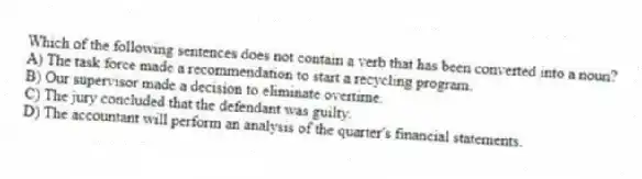 Which of the following sentences does not contain a verb that has been converted into a noun?
A) The task force made a recommendation to start a recycling program.
B) Our supervisor made a decision to eliminate overtime.
C) The jury concluded that the defendant was guilty.
D) The accountant will perform an analysis of the quarter's financial statements.