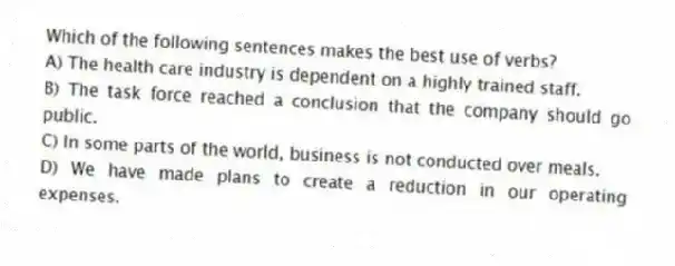 Which of the following sentences makes the best use of verbs?
A) The health care industry is dependent on a highly trained staff.
B) The task force reached a conclusion that the company should go public.
C) In some parts of the world, business is not conducted over meals.
D) We have made plans to create a reduction in our operating expenses.